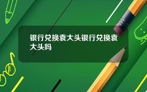银行兑换袁大头银行兑换袁大头吗