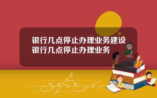 银行几点停止办理业务建设银行几点停止办理业务