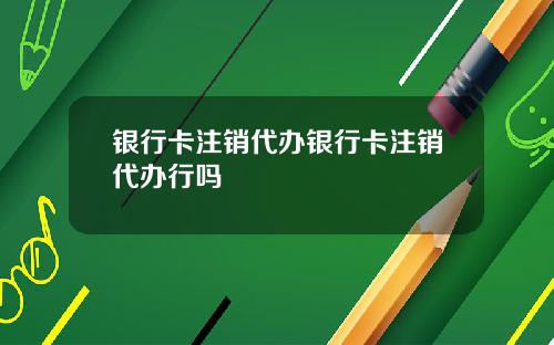 银行卡注销代办银行卡注销代办行吗