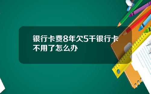 银行卡费8年欠5千银行卡不用了怎么办