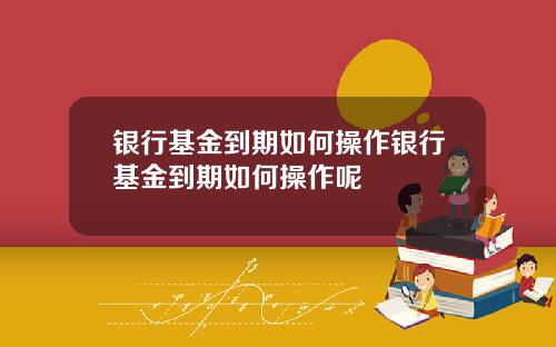 银行基金到期如何操作银行基金到期如何操作呢