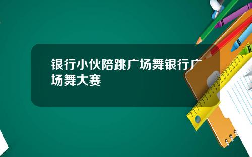 银行小伙陪跳广场舞银行广场舞大赛