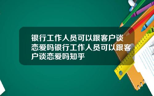 银行工作人员可以跟客户谈恋爱吗银行工作人员可以跟客户谈恋爱吗知乎