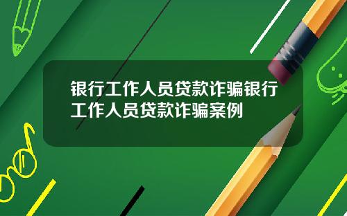 银行工作人员贷款诈骗银行工作人员贷款诈骗案例
