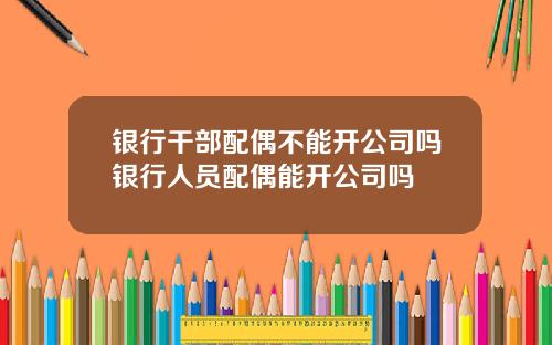 银行干部配偶不能开公司吗银行人员配偶能开公司吗