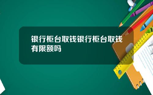 银行柜台取钱银行柜台取钱有限额吗