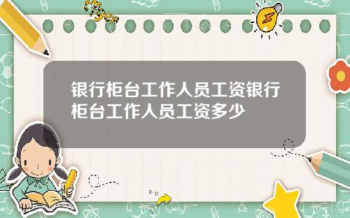 银行柜台工作人员工资银行柜台工作人员工资多少