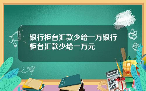 银行柜台汇款少给一万银行柜台汇款少给一万元