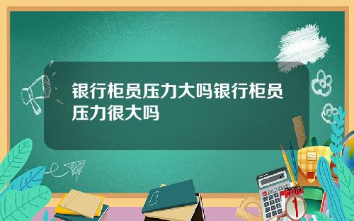 银行柜员压力大吗银行柜员压力很大吗