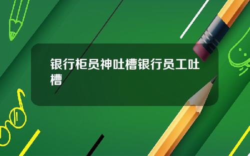 银行柜员神吐槽银行员工吐槽