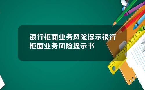 银行柜面业务风险提示银行柜面业务风险提示书