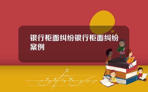 银行柜面纠纷银行柜面纠纷案例