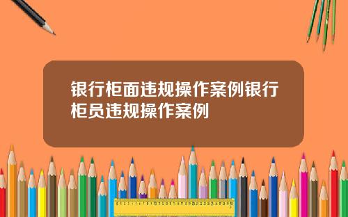 银行柜面违规操作案例银行柜员违规操作案例