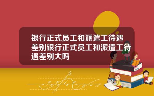 银行正式员工和派遣工待遇差别银行正式员工和派遣工待遇差别大吗