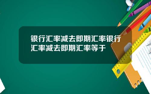 银行汇率减去即期汇率银行汇率减去即期汇率等于