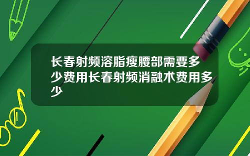 长春射频溶脂瘦腰部需要多少费用长春射频消融术费用多少