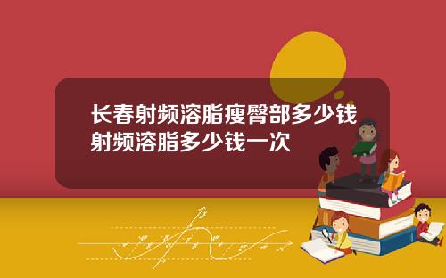 长春射频溶脂瘦臀部多少钱射频溶脂多少钱一次