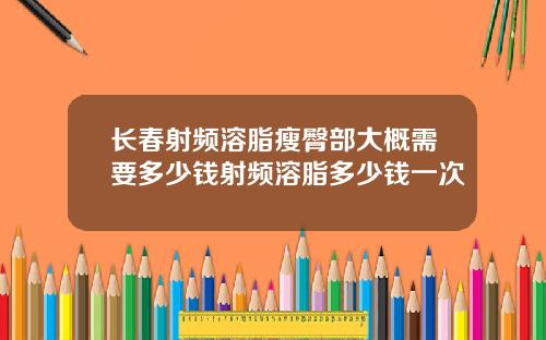 长春射频溶脂瘦臀部大概需要多少钱射频溶脂多少钱一次