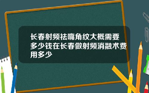 长春射频祛嘴角纹大概需要多少钱在长春做射频消融术费用多少
