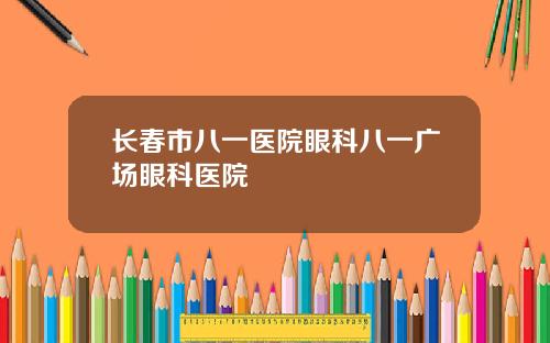 长春市八一医院眼科八一广场眼科医院