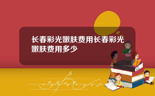 长春彩光嫩肤费用长春彩光嫩肤费用多少