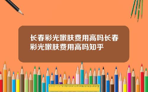 长春彩光嫩肤费用高吗长春彩光嫩肤费用高吗知乎