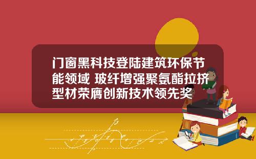 门窗黑科技登陆建筑环保节能领域 玻纤增强聚氨酯拉挤型材荣膺创新技术领先奖