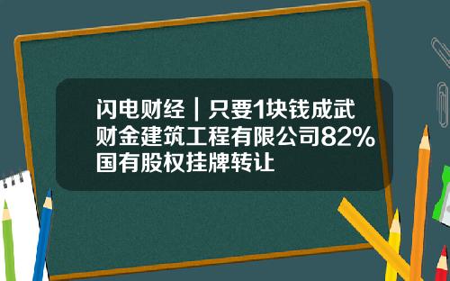 闪电财经｜只要1块钱成武财金建筑工程有限公司82%国有股权挂牌转让