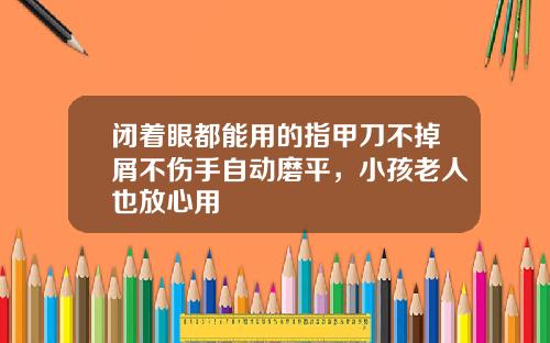 闭着眼都能用的指甲刀不掉屑不伤手自动磨平，小孩老人也放心用