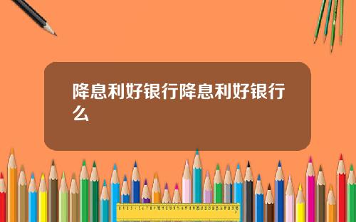 降息利好银行降息利好银行么