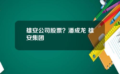 雄安公司股票?潘成龙 雄安集团