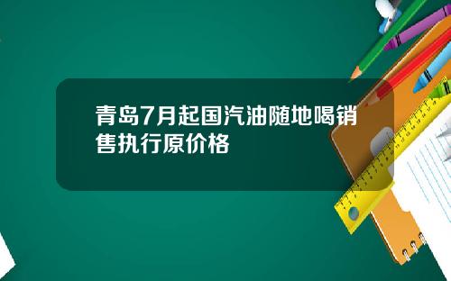 青岛7月起国汽油随地喝销售执行原价格