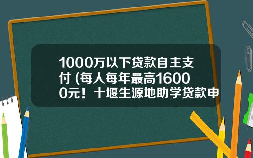 1000万以下贷款自主支付 (每人每年最高16000元！十堰生源地助学贷款申请受理即将启动)