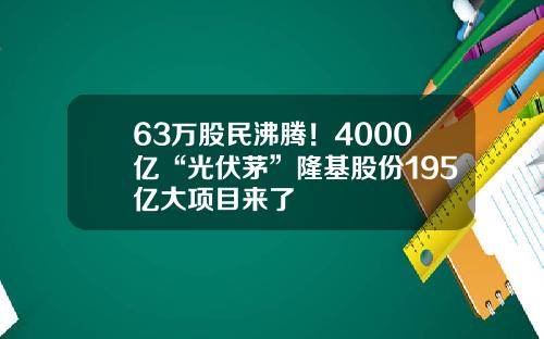 63万股民沸腾!4000亿“光伏茅”隆基股份195亿大项目来了