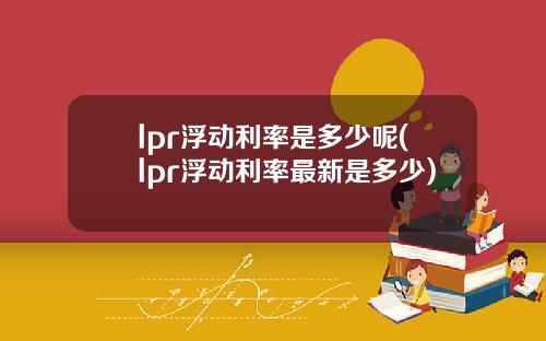 lpr浮动利率是多少呢(lpr浮动利率最新是多少)