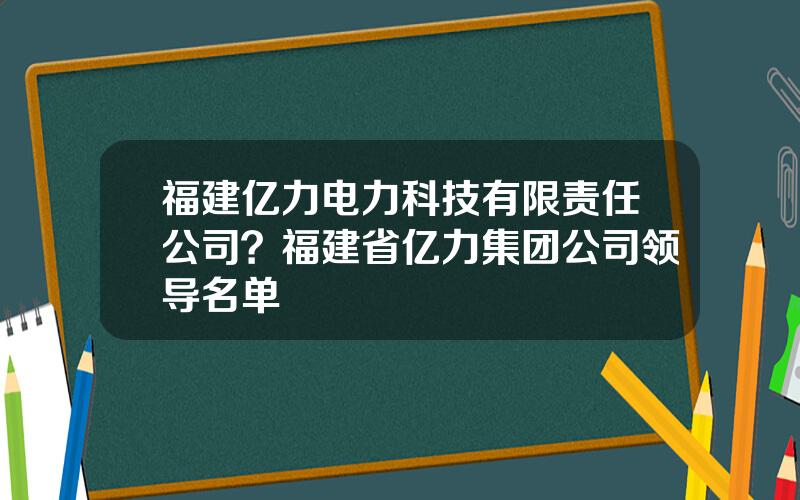福建亿力电力科技有限责任公司？福建省亿力集团公司领导名单