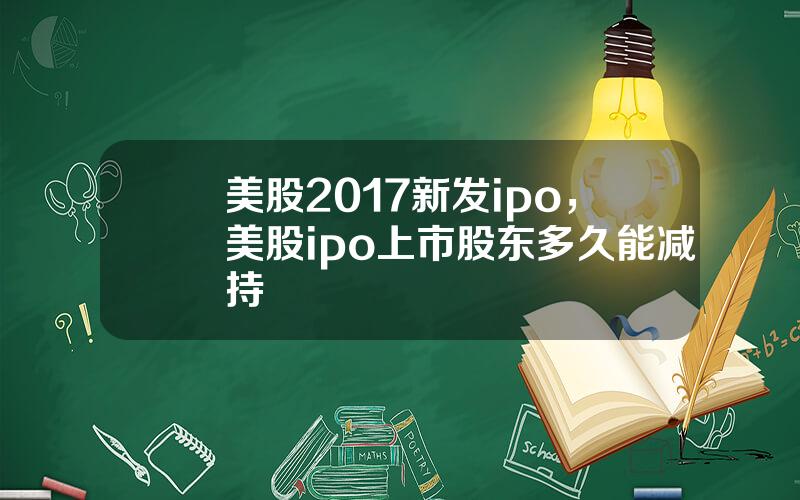 美股2017新发ipo，美股ipo上市股东多久能减持