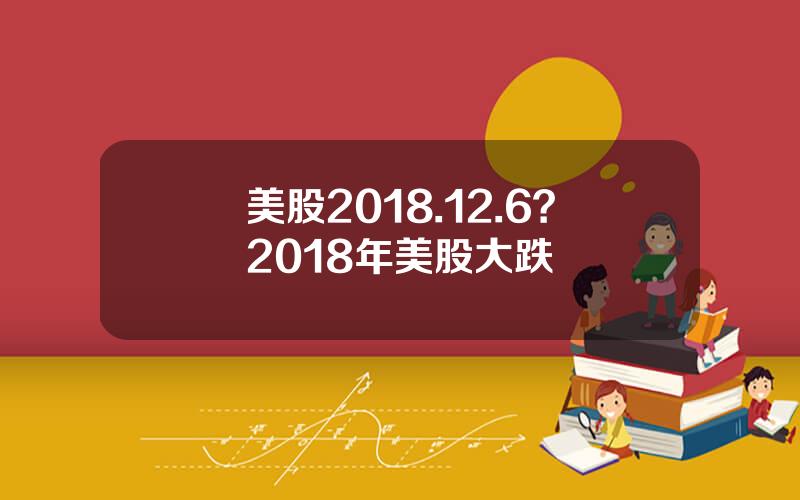 美股2018.12.6？2018年美股大跌