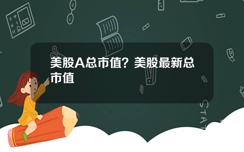 美股A总市值？美股最新总市值