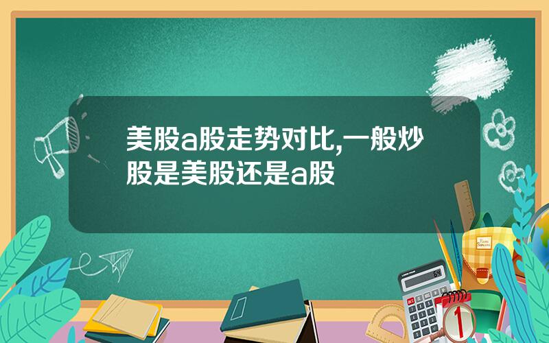 美股a股走势对比,一般炒股是美股还是a股