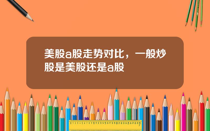 美股a股走势对比，一般炒股是美股还是a股