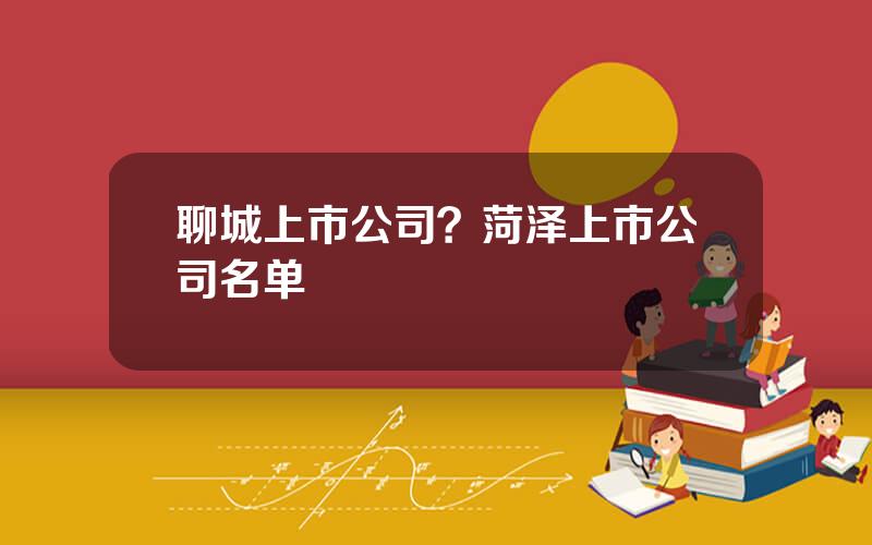 聊城上市公司？菏泽上市公司名单