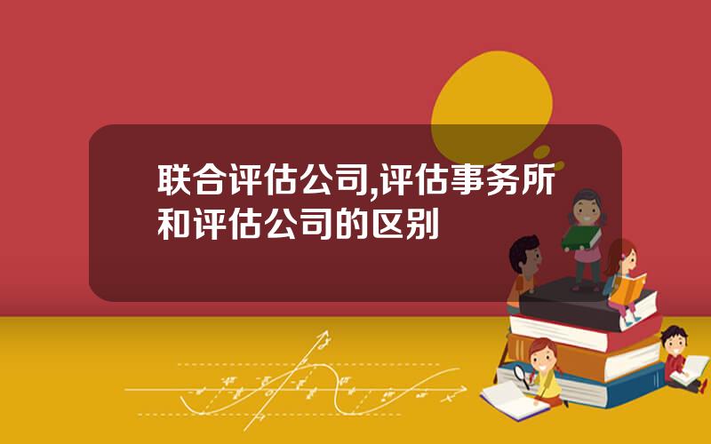 联合评估公司,评估事务所和评估公司的区别