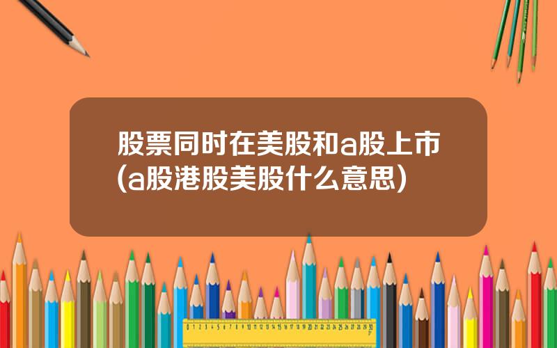 股票同时在美股和a股上市(a股港股美股什么意思)