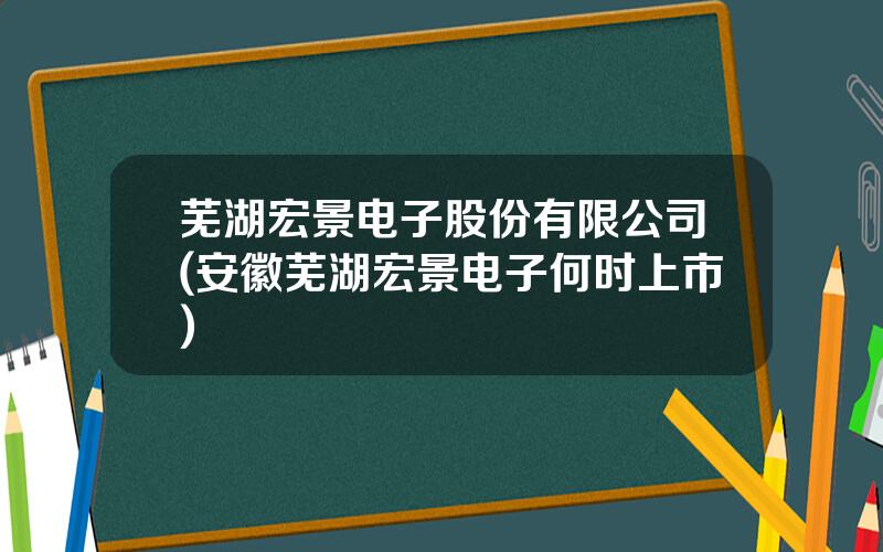 芜湖宏景电子股份有限公司(安徽芜湖宏景电子何时上市)