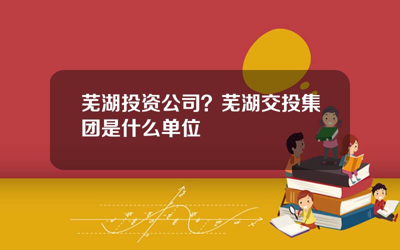 芜湖投资公司？芜湖交投集团是什么单位