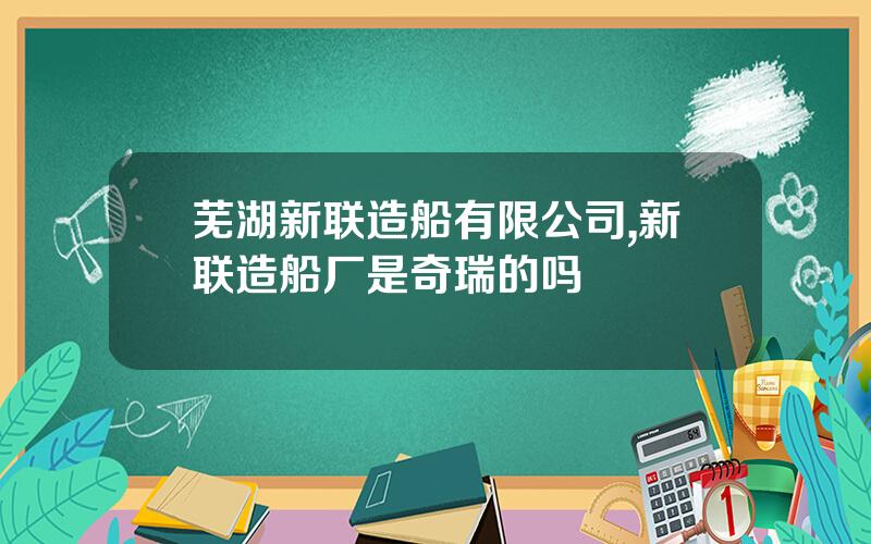 芜湖新联造船有限公司,新联造船厂是奇瑞的吗