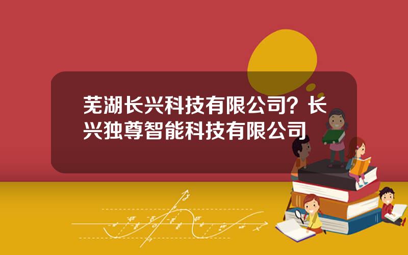 芜湖长兴科技有限公司？长兴独尊智能科技有限公司