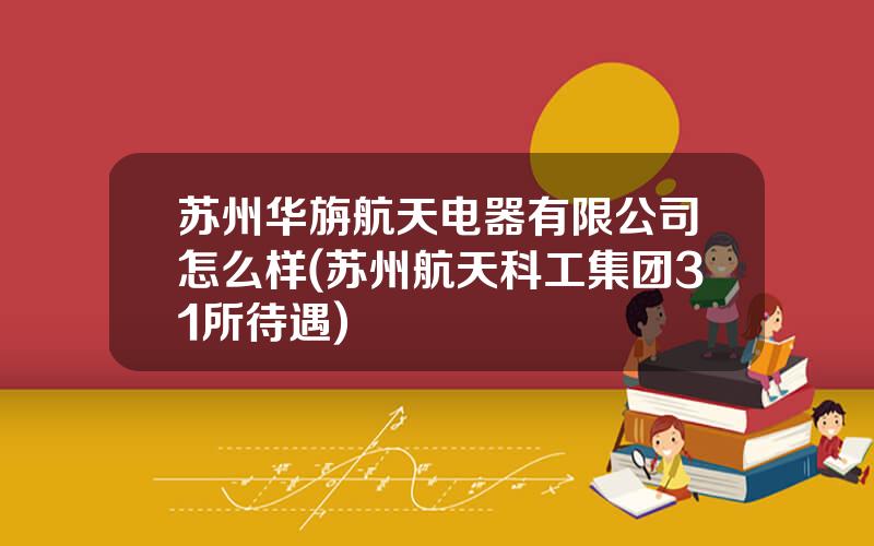 苏州华旃航天电器有限公司怎么样(苏州航天科工集团31所待遇)
