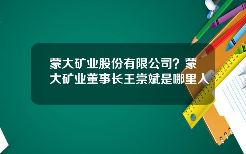 蒙大矿业股份有限公司？蒙大矿业董事长王崇斌是哪里人